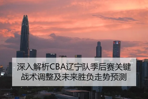 深入解析CBA辽宁队季后赛关键战术调整及未来胜负走势预测
