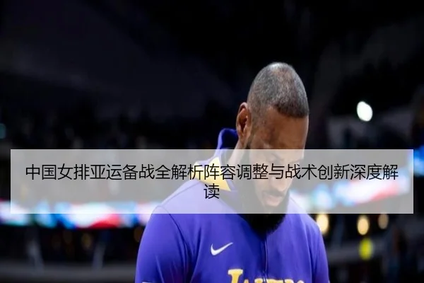 中国女排亚运备战全解析阵容调整与战术创新深度解读