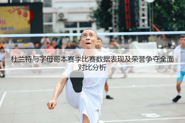 杜兰特与字母哥本赛季比赛数据表现及荣誉争夺全面对比分析